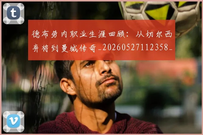 德布劳内职业生涯回顾:从切尔西弃将到曼城传奇_20260527112358_20260704172558