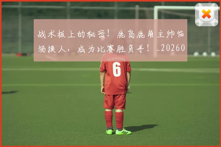 战术板上的秘密!鹿岛鹿角主帅临场换人,成为比赛胜负手!_20260707143816