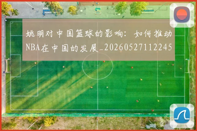 姚明对中国篮球的影响:如何推动NBA在中国的发展_20260527112245_20260720191810
