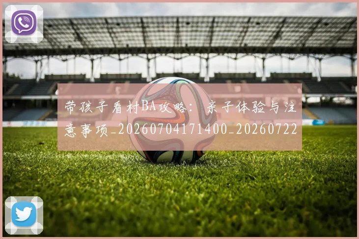 带孩子看村BA攻略：亲子体验与注意事项_20260704171400_20260722154735