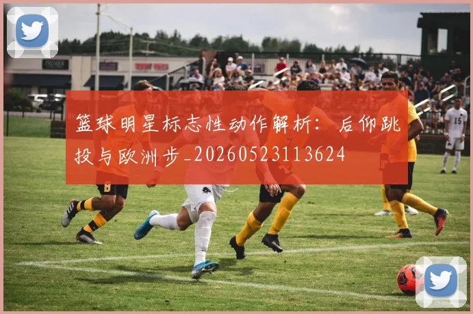 篮球明星标志性动作解析:后仰跳投与欧洲步_20260523113624