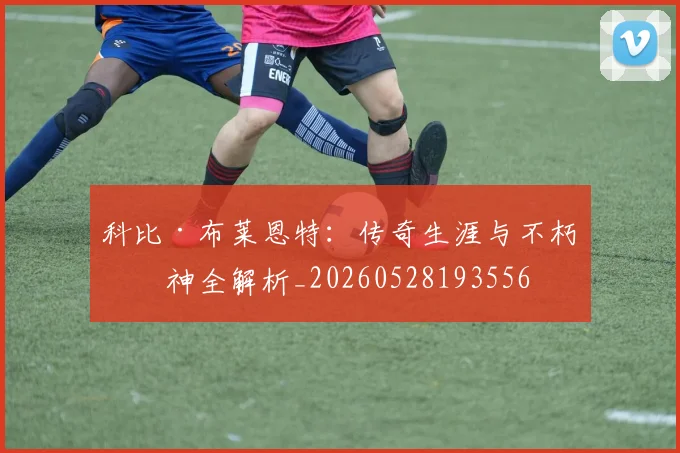 科比·布莱恩特：传奇生涯与不朽精神全解析_20260528193556