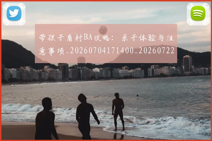 带孩子看村BA攻略:亲子体验与注意事项_20260704171400_20260722154735
