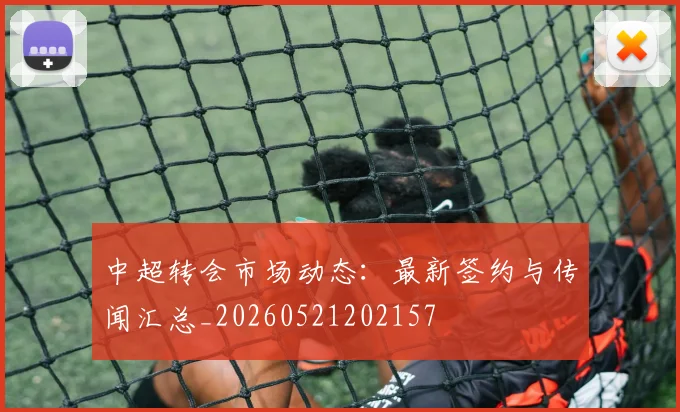 中超转会市场动态:最新签约与传闻汇总_20260521202157