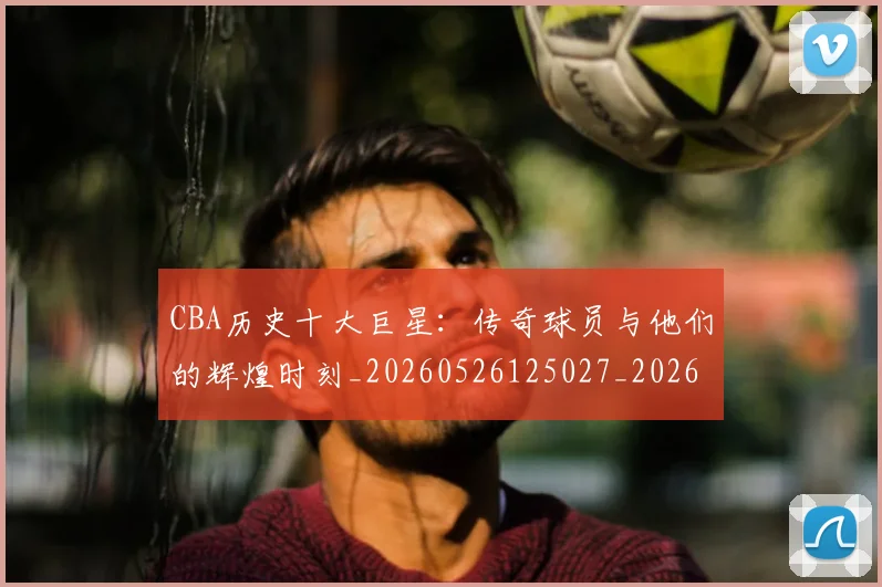 CBA历史十大巨星：传奇球员与他们的辉煌时刻_20260526125027_20260701210249