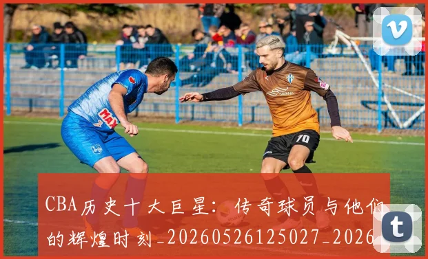 CBA历史十大巨星:传奇球员与他们的辉煌时刻_20260526125027_20260701210249