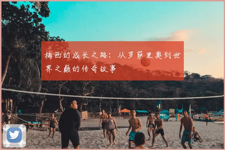 梅西的成长之路:从罗萨里奥到世界之巅的传奇故事