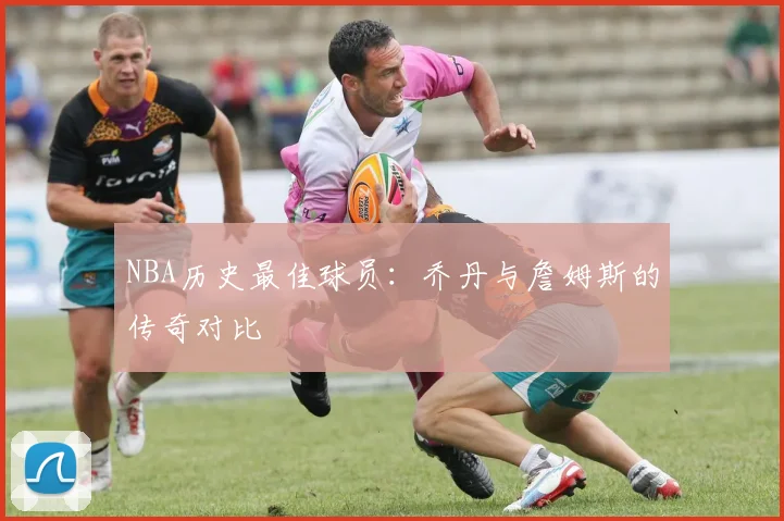 NBA历史最佳球员:乔丹与詹姆斯的传奇对比