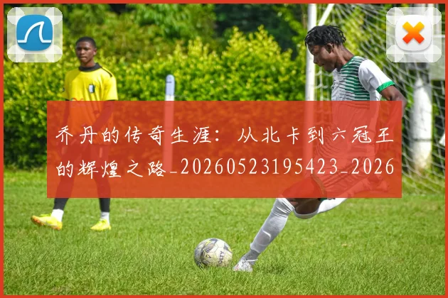 乔丹的传奇生涯:从北卡到六冠王的辉煌之路_20260523195423_20260703210334_20260716192310