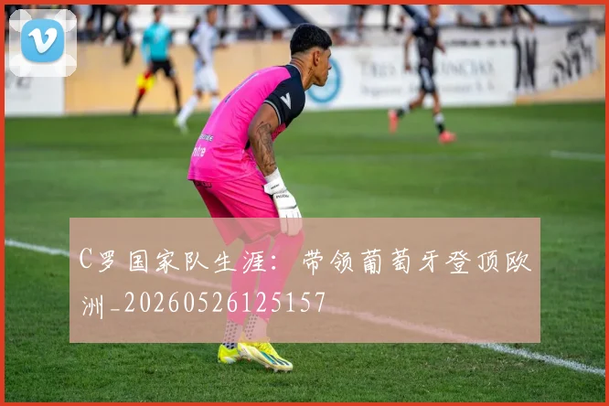 C罗国家队生涯:带领葡萄牙登顶欧洲_20260526125157