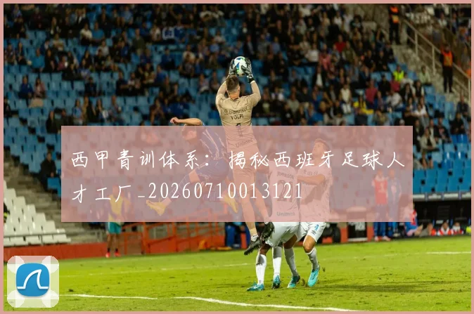 西甲青训体系：揭秘西班牙足球人才工厂_20260710013121