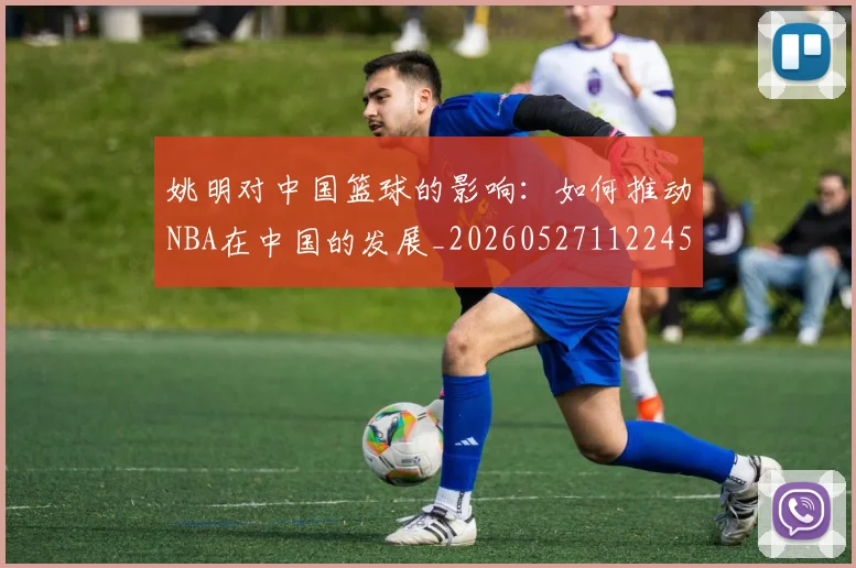 姚明对中国篮球的影响：如何推动NBA在中国的发展_20260527112245_20260720191810