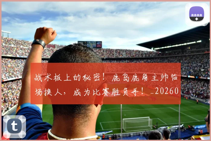 战术板上的秘密!鹿岛鹿角主帅临场换人,成为比赛胜负手!_20260707143816