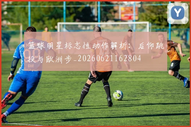 篮球明星标志性动作解析:后仰跳投与欧洲步_20260621162804