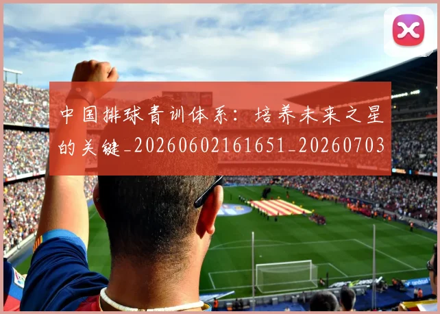 中国排球青训体系:培养未来之星的关键_20260602161651_20260703203001_20260716183227