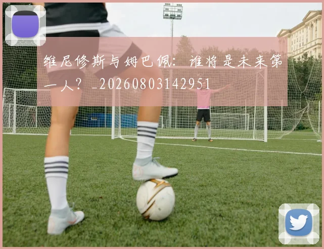 维尼修斯与姆巴佩:谁将是未来第一人?_20260803142951