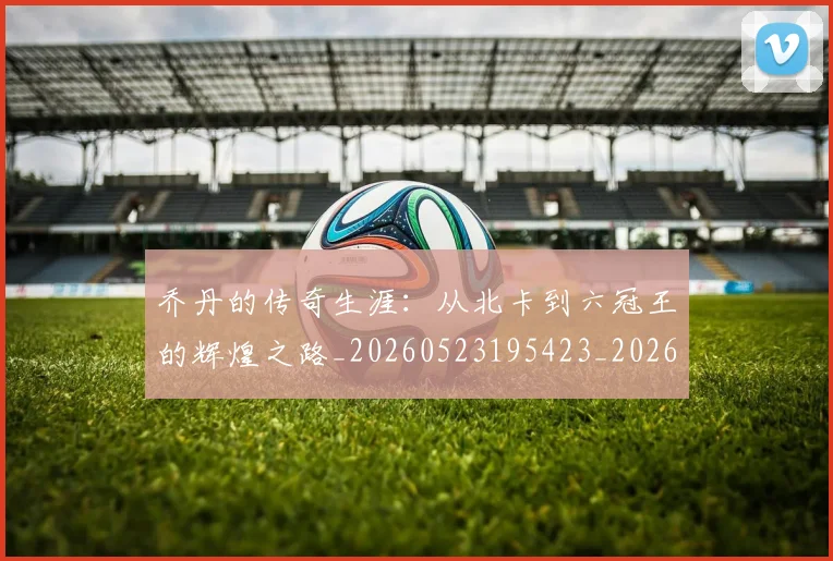 乔丹的传奇生涯：从北卡到六冠王的辉煌之路_20260523195423_20260703210334_20260716192310