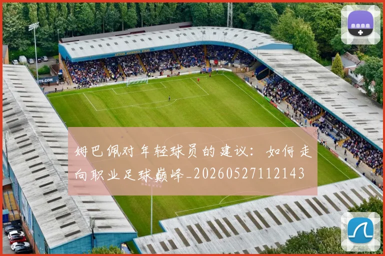 姆巴佩对年轻球员的建议:如何走向职业足球巅峰_20260527112143