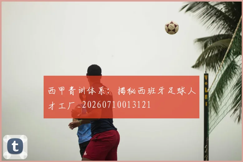 西甲青训体系:揭秘西班牙足球人才工厂_20260710013121