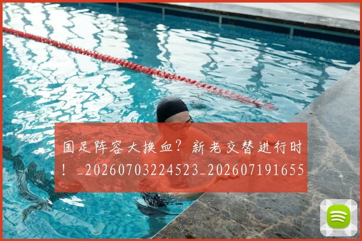 国足阵容大换血？新老交替进行时！_20260703224523_20260719165520
