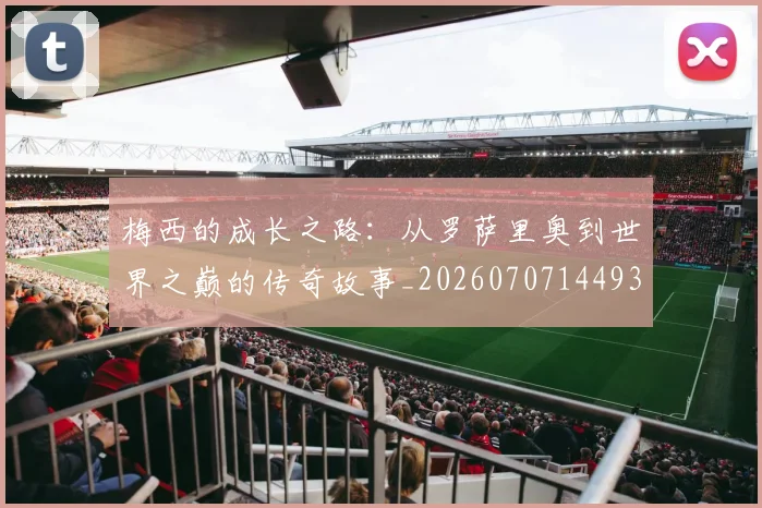 梅西的成长之路:从罗萨里奥到世界之巅的传奇故事_20260707144933_20260731181957