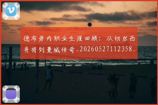德布劳内职业生涯回顾:从切尔西弃将到曼城传奇_20260527112358_20260704172558