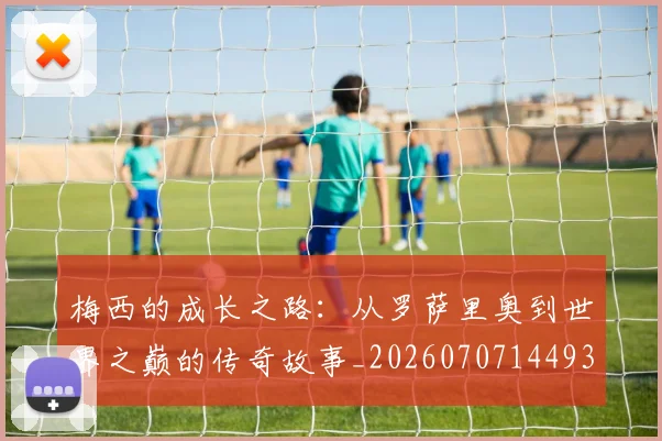 梅西的成长之路：从罗萨里奥到世界之巅的传奇故事_20260707144933_20260731181957
